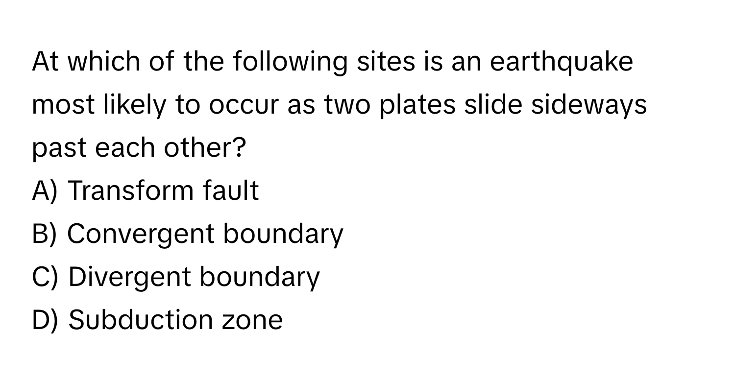 At which of the following sites is an earthquake most likely to occur as two plates slide sideways past each other?

A) Transform fault
B) Convergent boundary
C) Divergent boundary
D) Subduction zone