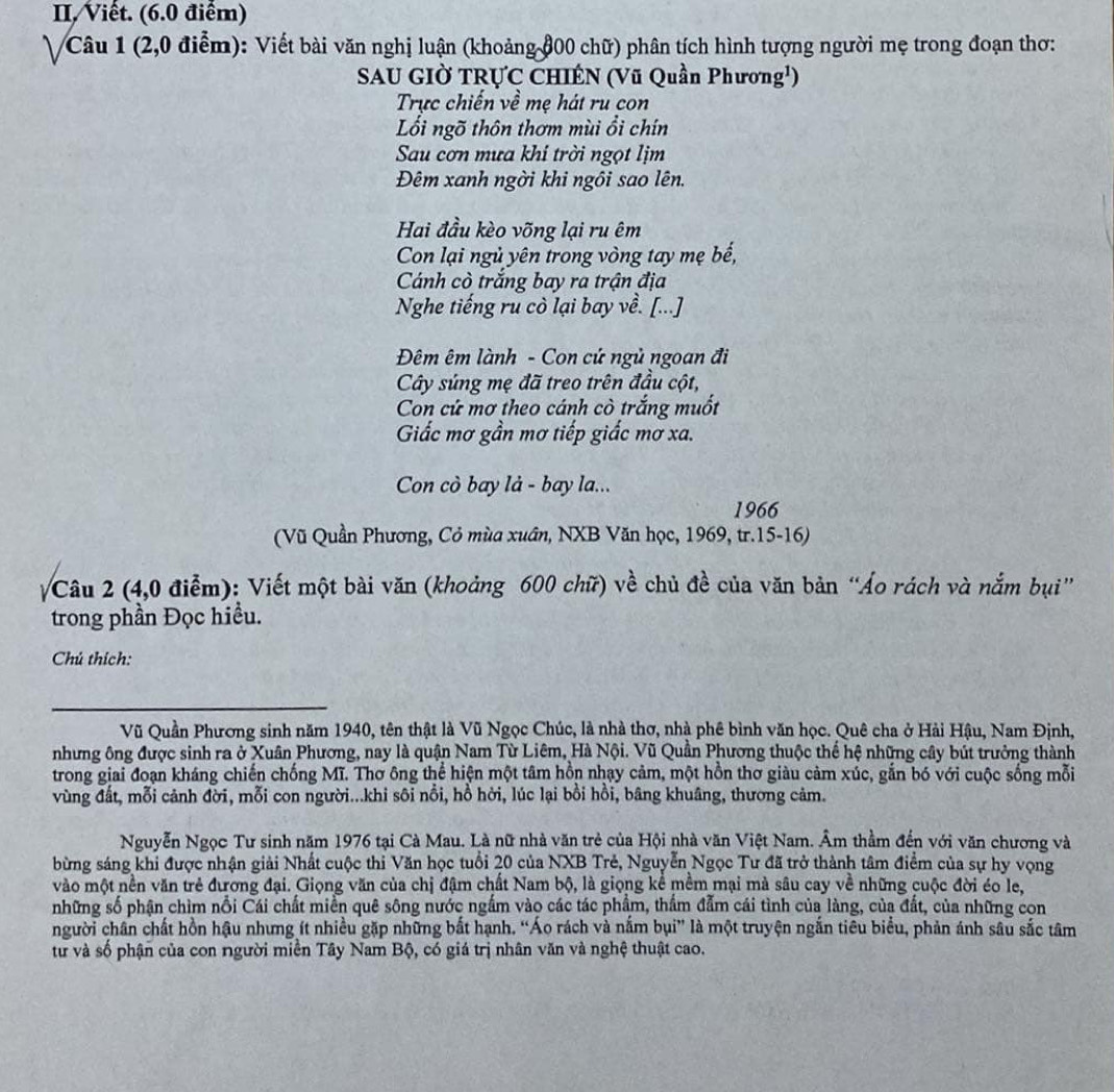Viết. (6.0 điểm)
Câu 1 (2,0 điểm): Viết bài văn nghị luận (khoảng đ00 chữ) phân tích hình tượng người mẹ trong đoạn thơ:
SAU GIỜ TRỤC CHIÉN (Vũ Quần Phương¹)
Trực chiến về mẹ hát ru con
Lối ngõ thôn thơm mùi ổi chín
Sau cơn mưa khi trời ngọt lịm
Đêm xanh ngời khi ngôi sao lên.
Hai đầu kèo võng lại ru êm
Con lại ngủ yên trong vòng tay mẹ bế,
Cánh cò trắng bay ra trận địa
Nghe tiếng ru cò lại bay về. [...]
Đêm êm lành - Con cứ ngủ ngoan đi
Cây súng mẹ đã treo trên đầu cột,
Cn cứ mơ theo cánh cò trắng muốt
Giắc mơ gần mơ tiếp giấc mơ xa.
Con cò bay là - bay la...
1966
(Vũ Quần Phương, Cỏ mùa xuân, NXB Văn học, 1969, tr.15-16)
Câu 2 (4,0 điễm): Viết một bài văn (khoảng 600 chữ) về chủ đề của văn bản “Áo rách và nắm bụi”
trong phần Đọc hiều.
Chú thích:
_
Vũ Quần Phương sinh năm 1940, tên thật là Vũ Ngọc Chúc, là nhà thơ, nhà phê bình văn học. Quê cha ở Hải Hậu, Nam Định,
nhưng ông được sinh ra ở Xuân Phương, nay là quận Nam Từ Liêm, Hà Nội. Vũ Quần Phương thuộc thế hệ những cây bút trưởng thành
trong giai đoạn kháng chiến chống Mĩ. Thơ ông thể hiện một tâm hồn nhạy cảm, một hồn thơ giàu cảm xúc, gắn bó với cuộc sống mỗi
vùng đất, mỗi cảnh đời, mỗi con người...khi sôi nổi, hồ hời, lúc lại bồi hồi, bâng khuâng, thương cảm.
Nguyễn Ngọc Tư sinh năm 1976 tại Cà Mau. Là nữ nhà văn trẻ của Hội nhà văn Việt Nam. Âm thầm đến với văn chương và
bừng sáng khi được nhận giải Nhất cuộc thi Văn học tuổi 20 của NXB Trẻ, Nguyễn Ngọc Tư đã trở thành tâm điểm của sự hy vọng
vào một nền văn trẻ đương đại. Giọng văn của chị đậm chất Nam bộ, là giọng kể mềm mại mà sâu cay về những cuộc đời éo le,
những số phận chìm nổi Cái chất miền quê sông nước ngắm vào các tác phẩm, thầm đẫm cái tình của làng, của đất, của những con
người chân chất hồn hậu nhưng ít nhiều gặp những bắt hạnh. “Áo rách và nắm bụi” là một truyện ngắn tiêu biểu, phản ánh sâu sắc tâm
từ và số phận của con người miền Tây Nam Bộ, có giá trị nhân văn và nghệ thuật cao.