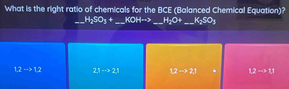 What is the right ratio of chemicals for the BCE (Balanced Chemical Equation)?
_ H_2SO_3+ _  KOH--> _ H_2O+ _ K_2SO_3
1,2-->1,2
2,1-->2,1
1,2-->2,1
1,2-->1,1