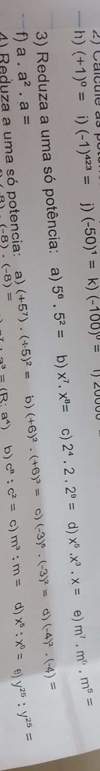 Calcule as
h) (+1)^0= i) (-1)^423= j) (-50)^1=k)(-100)^0= 1)
3) Reduza a uma só potência: a) 5^6.5^2= b) x^7.x^8= c) 2^4.2.2^9= d) x^5.x^3.x= e) m^7.m^6.m^5=
f) a. a^2.a= (+5^7)· (+5)^2= b) (+6)^2· (+6)^3= c) (-3)^5· (-3)^2= d) (-4)^2· (-4)=
(-8)· (-8)= a^3=(R:a^4) b) c^8:c^2= c) m^3:m= d) x^5:x^0= e) y^(25):y^(25)=
4) Reduza a uma só potencia: a)