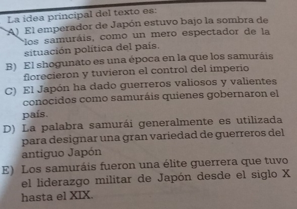 La idea principal del texto es:
A) El emperador de Japón estuvo bajo la sombra de
*los samuráis, como un mero espectador de la
situación política del país.
B) El shogunato es una época en la que los samuráis
florecieron y tuvieron el control del imperio
C) El Japón ha dado guerreros valiosos y valientes
conocidos como samuráis quienes gobernaron el
país.
D) La palabra samurái generalmente es utilizada
para designar una gran variedad de guerreros del
antiguo Japón
E) Los samuráis fueron una élite guerrera que tuvo
el liderazgo militar de Japón desde el siglo X
hasta el XIX.