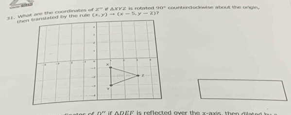 What are the coordinates of Z'' if △ XYZ is rotated 90° counterdockwise about the origin,
(x,y)to (x-5,y-2) ? 
n ' if DEF is reflected over th e x -ax is , th d