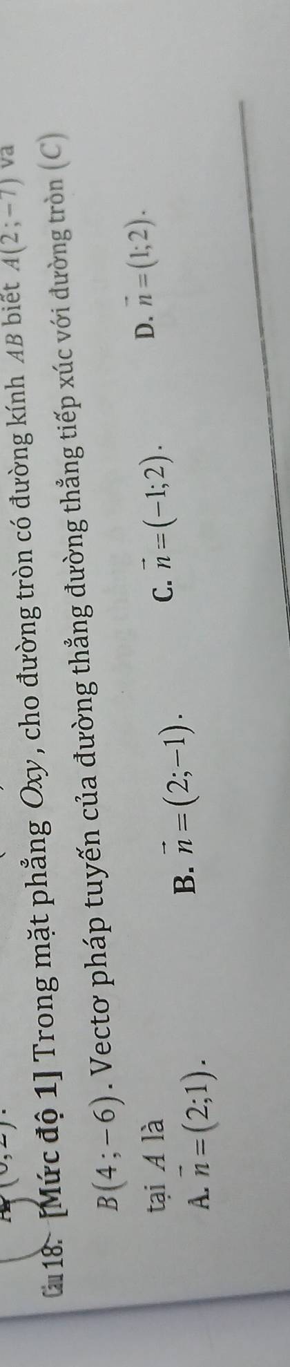 (0,2)
2 18. [Mức độ 1] Trong mặt phẳng Oxy , cho đường tròn có đường kính AB biết A(2;-7) va
B(4;-6). Vectơ pháp tuyến của đường thẳng đường thẳng tiếp xúc với đường tròn (C)
tại A là
D. vector n=(1;2).
A. overline n=(2;1).
B. vector n=(2;-1).
C. vector n=(-1;2).