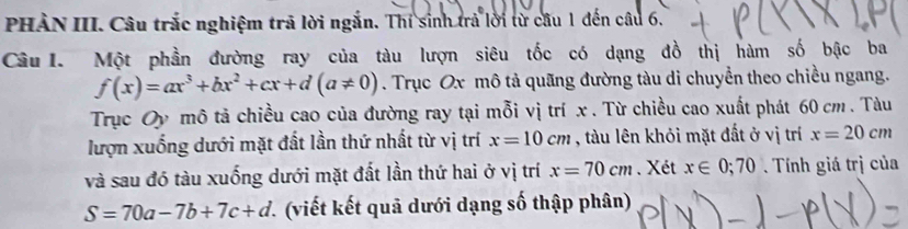 PHÀN III. Câu trắc nghiệm trã lời ngắn. Thí sinh trả lời từ câu 1 đến câu 6. 
Câu I. Một phần đường ray của tàu lượn siêu tốc có dạng đồ thị hàm số bậc ba
f(x)=ax^3+bx^2+cx+d(a!= 0). Trục Ox mô tả quãng đường tàu di chuyển theo chiều ngang. 
Trục Oy mô tả chiều cao của đường ray tại mỗi vị trí x. Từ chiều cao xuất phát 60 cm. Tàu 
lượn xuống dưới mặt đất lần thứ nhất từ vị trí x=10cm , tàu lên khỏi mặt đất ở vị trí x=20cm
và sau đó tàu xuống dưới mặt đất lần thứ hai ở vị trí x=70cm. Xét x∈ 0;70. Tính giá trị của
S=70a-7b+7c+d (viết kết quả dưới dạng số thập phân)