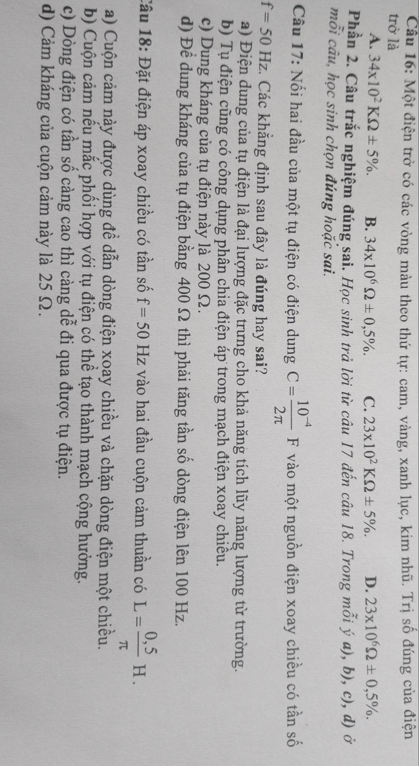 Một điện trở có các vòng màu theo thứ tự: cam, vàng, xanh lục, kim nhũ. Trị số đúng của điện
trở là
A. 34* 10^2KOmega ± 5% . B. 34* 10^6Omega ± 0,5% . C. 23* 10^2KOmega ± 5% . D. 23* 10^6Omega ± 0,5% .
Phần 2. Câu trắc nghiệm đúng sai. Học sinh trả lời từ câu 17 đến câu 18. Trong mỗi ý a), b), c), d) ở
mỗi câu, học sinh chọn đúng hoặc sai.
Câu 17: Nối hai đầu của một tụ điện có điện dung C= (10^(-4))/2π  F vào một nguồn điện xoay chiều có tần số
f=50Hz :. Các khẳng định sau đây là đúng hay sai?
a) Điện dung của tụ điện là đại lượng đặc trưng cho khả năng tích lũy năng lượng từ trường.
b) Tụ điện cũng có công dụng phân chia điện áp trong mạch điện xoay chiều.
c) Dung kháng của tụ điện này là 200 Ω.
d) Để dung kháng của tụ điện bằng 400 Ω thì phải tăng tần số dòng điện lên 100 Hz.
Cầu 18: Đặt điện áp xoay chiều có tần số f=50Hz vào hai đầu cuộn cảm thuần có L= (0,5)/π  H.
a) Cuộn cảm này được dùng để dẫn dòng điện xoay chiều và chặn dòng điện một chiều.
b) Cuộn cảm nếu mắc phối hợp với tụ điện có thể tạo thành mạch cộng hưởng.
c) Dòng điện có tần số càng cao thì càng dễ đi qua được tụ điện.
d) Cảm kháng của cuộn cảm này là 25 Ω.