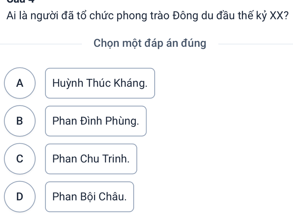 Ai là người đã tổ chức phong trào Đông du đầu thế kỷ XX?
Chọn một đáp án đúng
A Huỳnh Thúc Kháng.
B Phan Đình Phùng.
C Phan Chu Trinh.
D Phan Bội Châu.