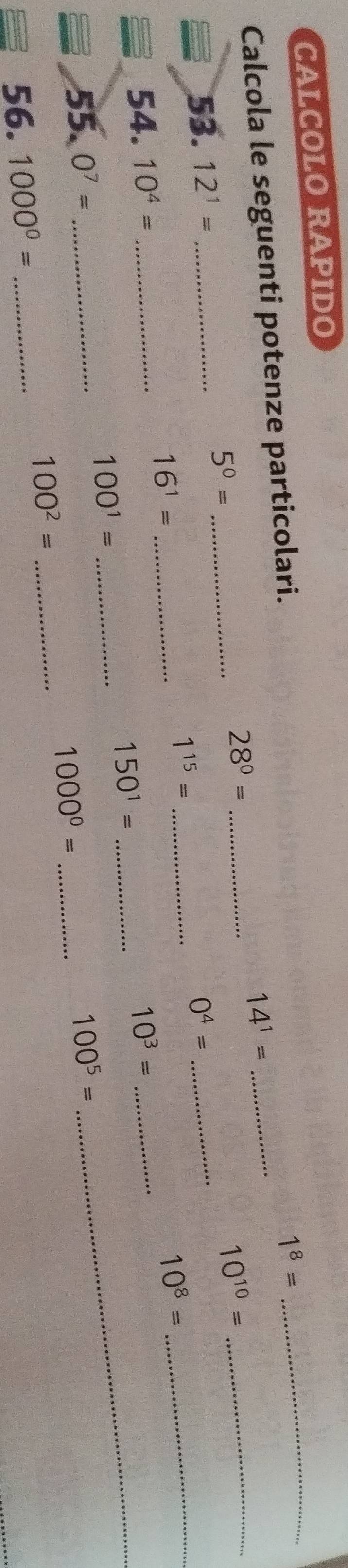 CALCOLO RAPIDO 
Calcola le seguenti potenze particolari.
1^8=
_
14^1=
_ 28^0=
_ 
_ 5^0=
_ 10^(10)=
53. 12^1= _ 0^4= _ 
_ 1^(15)=
16^1= _
10^8=
_ 
54. 10^4= __ 10^3= _
150^1=
100^1= _ 
55. O^7= __ 100^5=
1000^0=
_
100^2= _ 
56. 1000^0= _