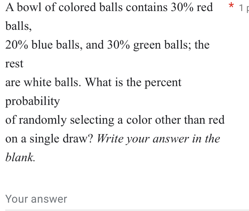 A bowl of colored balls contains 30% red * 1 p 
balls,
20% blue balls, and 30% green balls; the 
rest 
are white balls. What is the percent 
probability 
of randomly selecting a color other than red 
on a single draw? Write your answer in the 
blank. 
Your answer