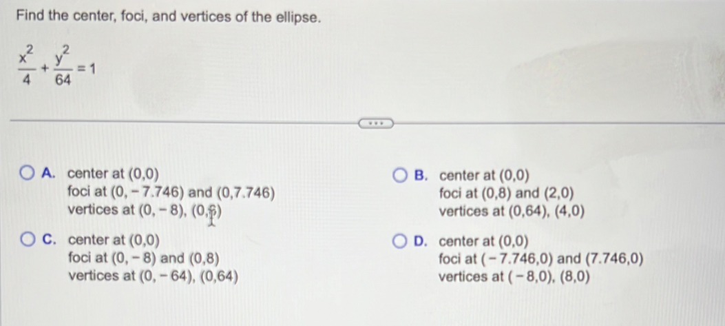 Find the center, foci, and vertices of the ellipse.
 x^2/4 + y^2/64 =1
A. center at (0,0) B. center at (0,0)
foci at (0,-7.746) ) and (0,7.746) foci at (0,8) and (2,0)
vertices at (0,-8), (0,?) vertices at (0,64), (4,0)
C. center at (0,0) D. center at (0,0)
foci at (0,-8) and (0,8) foci at (-7.746,0) and (7.746,0)
vertices at (0,-64), (0,64) vertices at (-8,0),(8,0)