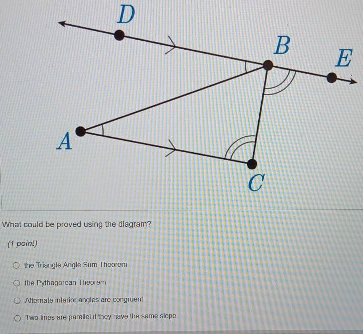 What could be proved using the diagram?
(1 point)
the Triangle Angle Sum Theorem
the Pythagorean Theorem
Alternate interior angles are congruent.
Two lines are parallel if they have the same slope.