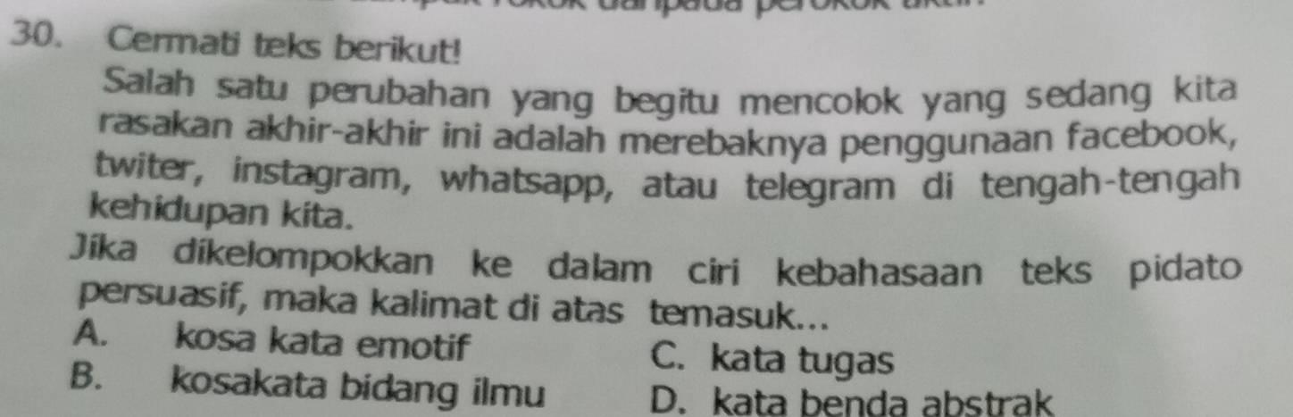 Cermati teks berikut!
Salah satu perubahan yang begitu mencolok yang sedang kita
rasakan akhir-akhir ini adalah merebaknya penggunaan facebook,
twiter, instagram, whatsapp, atau telegram di tengah-tengah
kehidupan kita.
Jíka díkelompokkan ke dalam ciri kebahasaan teks pidato
persuasif, maka kalimat di atas temasuk...
A. kosa kata emotif C. kata tugas
B. kosakata bidang ilmu
D. kata benda abstrak