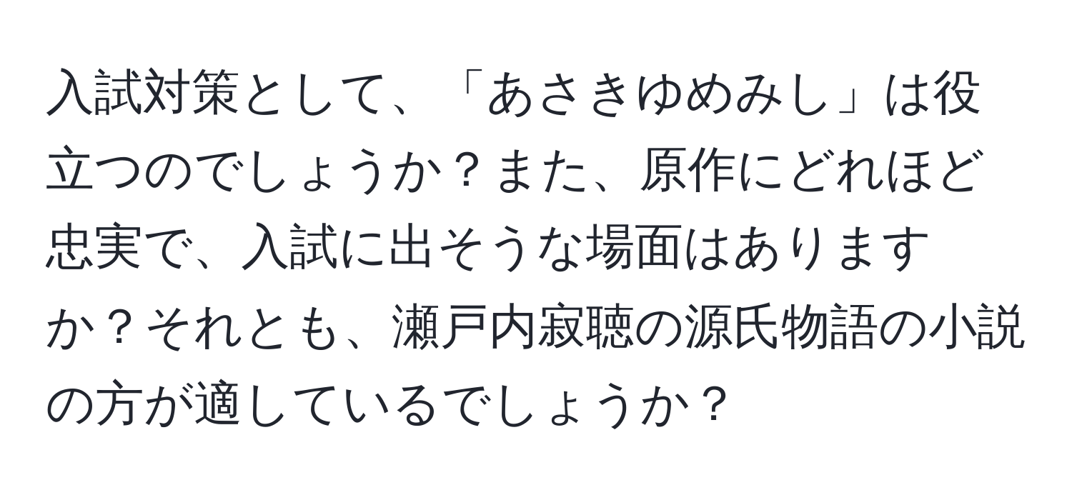 入試対策として、「あさきゆめみし」は役立つのでしょうか？また、原作にどれほど忠実で、入試に出そうな場面はありますか？それとも、瀬戸内寂聴の源氏物語の小説の方が適しているでしょうか？