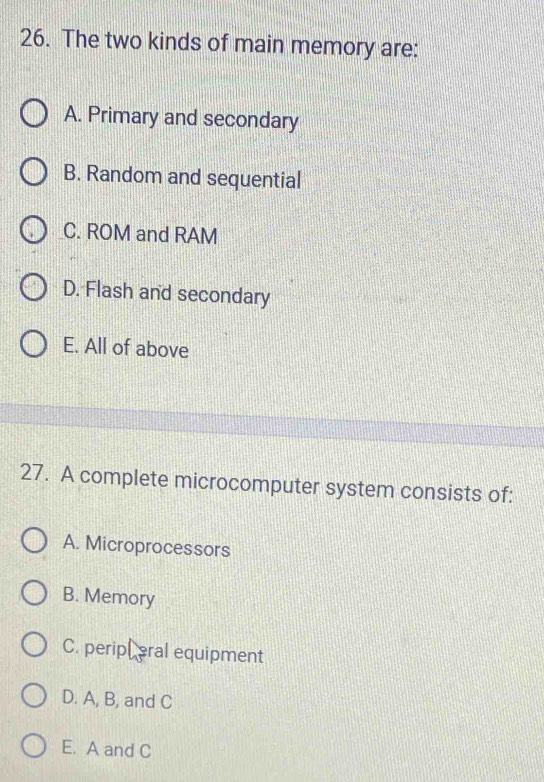 The two kinds of main memory are:
A. Primary and secondary
B. Random and sequential
C. ROM and RAM
D. Flash and secondary
E. All of above
27. A complete microcomputer system consists of:
A. Microprocessors
B. Memory
C. peripl eral equipment
D. A, B, and C
E. A and C