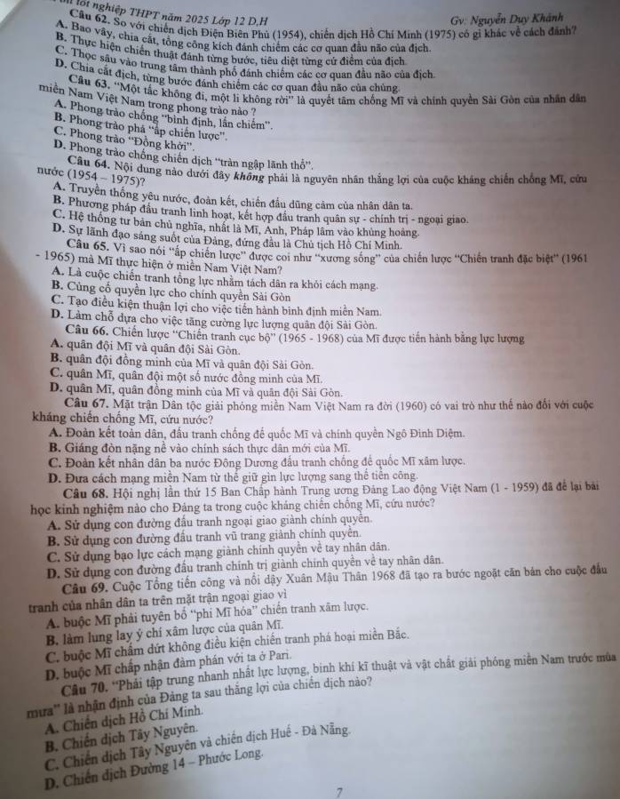 Tột nghiệp THPT năm 2025 Lớp 12 D.H
Gv: Nguyễn Duy Khánh
Cầu 62. So với chiến dịch Điện Biên Phủ (1954), chiến dịch Hồ Chí Minh (1975) có gỉ khác về cách đánh
A. Bao vây, chia cắt, tổng công kích đánh chiếm các cơ quan đầu não của địch
B. Thực hiện chiến thuật đánh từng bước, tiêu diệt từng cứ điểm của địch
C. Thọc sâu vào trung tâm thành phố đánh chiếm các cơ quan đầu não của địch.
D. Chia cất địch, từng bước đánh chiếm các cơ quan đầu não của chúng
Cầu 63. “Một tắc không đi, một li không rời” là quyết tâm chống Mĩ và chính quyền Sải Gồn của nhân dân
miền Nam Việt Nam trong phong trào nào ?
A. Phong trào chống ''binh định, lần chiếm''.
B. Phong trào phá ''ấp chiến lược''.
C. Phong trào ''Đồng khởi''.
D. Phong trào chống chiến dịch ''tràn ngập lãnh thổ''.
nước  Câu 64. Nội dung nào dưới đây không phải là nguyên nhân thắng lợi của cuộc kháng chiến chồng Mĩ, cứu
(1954-1975) ?
A. Truyền thống yêu nước, đoàn kết, chiến đầu dũng cảm của nhân dân ta.
B. Phương pháp đầu tranh linh hoạt, kết hợp đầu tranh quân sự - chính trị - ngoại giao.
C. Hệ thống tư bản chủ nghĩa, nhất là Mĩ, Anh, Pháp lâm vào khủng hoàng.
D. Sự lãnh đạo sáng suốt của Đảng, đứng đầu là Chủ tịch Hồ Chí Minh.
Cầu 65. Vì sao nói ''ấp chiến lược'' được coi như ''xương sống'' của chiến lược ''Chiến tranh đặc biệt'' (1961
- 1965) mà Mĩ thực hiện ở miền Nam Việt Nam?
A. Là cuộc chiến tranh tổng lực nhằm tách dân ra khỏi cách mạng
B. Cùng cố quyền lực cho chính quyền Sải Gòn
C. Tạo điều kiện thuận lợi cho việc tiền hành binh định miền Nam.
D. Làm chỗ dựa cho việc tăng cường lực lượng quân đội Sải Gòn.
Câu 66. Chiến lược ''Chiến tranh cục bộ'' (1965 - 1968) của Mĩ được tiến hành bằng lực lượng
A. quân đội Mĩ và quân đội Sài Gòn.
B. quân đội đồng minh của Mĩ và quân đội Sải Gòn.
C. quân Mĩ, quân đội một số nước đồng minh của Mĩ.
D. quân Mĩ, quân đồng minh của Mĩ và quân đội Sải Gòn.
Câu 67. Mặt trận Dân tộc giải phóng miền Nam Việt Nam ra đời (1960) có vai trò như thế nào đổi với cuộc
kháng chiến chống Mĩ, cứu nước?
A. Đoàn kết toàn dân, đấu tranh chống để quốc Mĩ và chính quyền Ngô Đình Diệm.
B. Giáng đòn nặng nề vào chính sách thực dân mới của Mĩ.
C. Đoàn kết nhân dân ba nước Đông Dương đấu tranh chống để quốc Mĩ xâm lược.
D. Đựa cách mạng miền Nam từ thế giữ gin lực lượng sang thể tiến công.
Câu 68. Hội nghị lần thứ 15 Ban Chấp hành Trung ương Đảng Lao động Việt Nam (1 - 1959) đã để lại bài
học kinh nghiệm nào cho Đảng ta trong cuộc kháng chiến chống Mĩ, cứu nước?
A. Sử dụng con đường đấu tranh ngoại giao giành chính quyên.
B. Sử dụng con đường đấu tranh vũ trang giảnh chính quyên.
C. Sử dụng bạo lực cách mạng giành chính quyền về tay nhân dân.
D. Sử dụng con đường đấu tranh chính trị giành chính quyền về tay nhân dân.
Câu 69. Cuộc Tổng tiến công và nổi dậy Xuân Mậu Thân 1968 đã tạo ra bước ngoặt căn bản cho cuộc đầu
tranh của nhân dân ta trên mặt trận ngoại giao vì
A. buộc Mĩ phải tuyên bố “phi Mĩ hóa” chiến tranh xãm lược.
B làm lung lay ý chí xâm lược của quân Mĩ.
C. buộc Mĩ chấm dứt không điều kiện chiến tranh phá hoại miền Bắc.
D. buộc Mĩ chấp nhận đàm phán với ta ở Pari.
Câu 70. 'Phải tập trung nhanh nhất lực lượng, binh khí kĩ thuật và vật chất giải phóng miền Nam trước mùa
mưa'' là nhận định của Đảng ta sau thắng lợi của chiến dịch nào?
A. Chiến dịch Hồ Chí Minh.
B. Chiến dịch Tây Nguyên.
C. Chiến dịch Tây Nguyên và chiến dịch Huế - Đà Nẵng.
D. Chiến dịch Đường 14 - Phước Long.
7