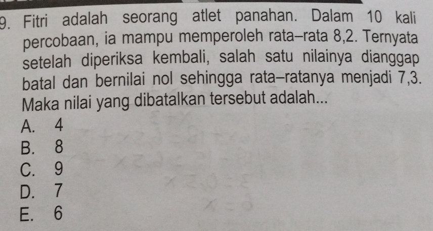 Fitri adalah seorang atlet panahan. Dalam 10 kali
percobaan, ia mampu memperoleh rata-rata 8, 2. Ternyata
setelah diperiksa kembali, salah satu nilainya dianggap
batal dan bernilai nol sehingga rata-ratanya menjadi 7, 3.
Maka nilai yang dibatalkan tersebut adalah...
A. 4
B. 8
C. 9
D. 7
E. 6