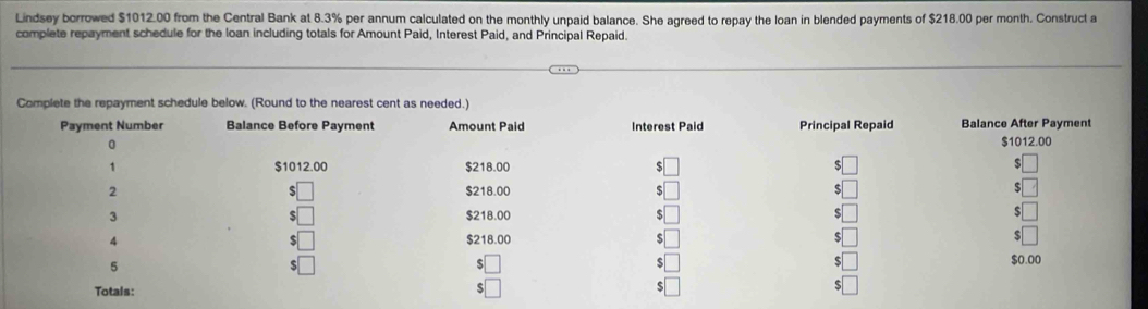 Lindsey borrowed $1012.00 from the Central Bank at 8.3% per annum calculated on the monthly unpaid balance. She agreed to repay the loan in blended payments of $218.00 per month. Construct a
complete repayment schedule for the loan including totals for Amount Paid, Interest Paid, and Principal Repaid.