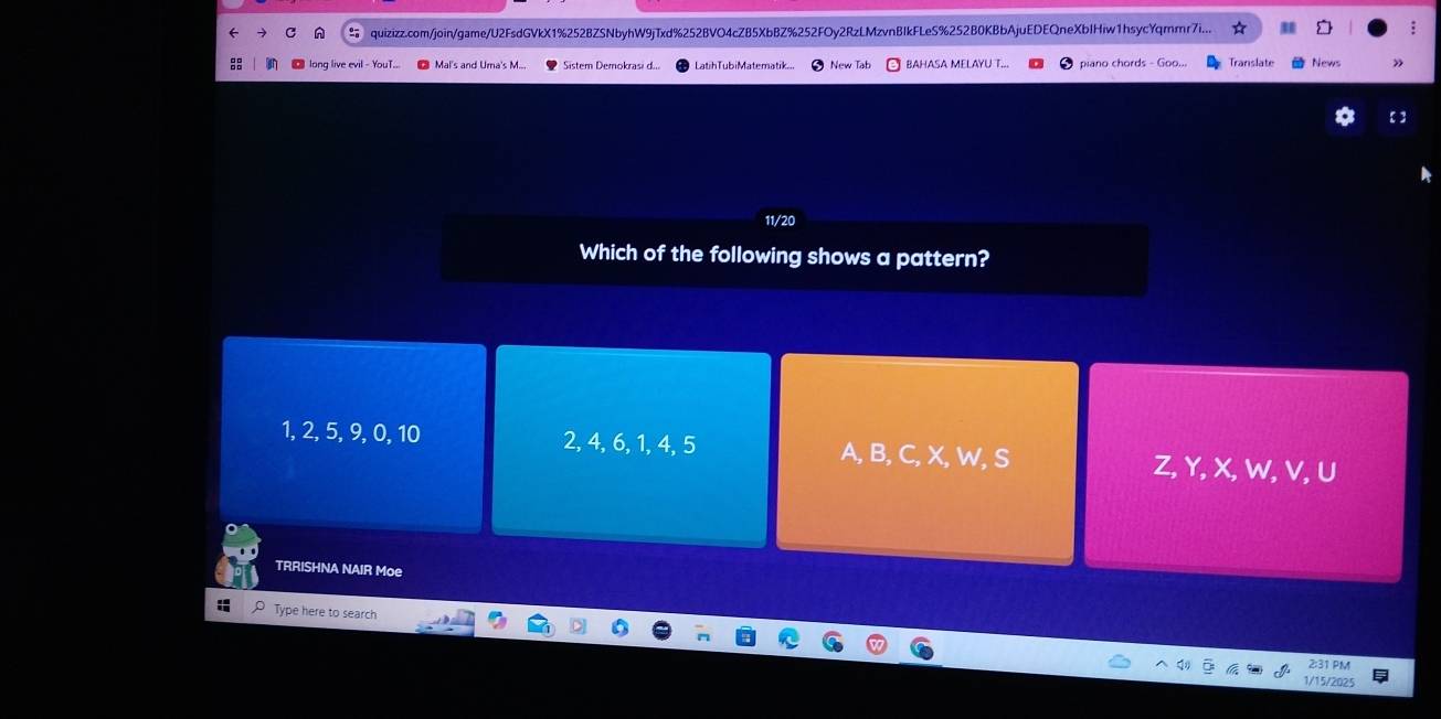 quizizz.com/join/game/U2FsdGVkX1%252BZSNbyhW9jTxd%252BVO4cZ85XbBZ%252FOy2RzLMzvnBIkFLeS%252B0KBbAjuEDEQneXbIHiw1hsycYqmmr7i...
long live evil Mal's and Uma's M... Sstem Demokrasi d... LatihTubiMatematik. New Tab BAHASA MELAYU T. piano chords - Goo. Translate News
11/20
Which of the following shows a pattern?
1, 2, 5, 9, 0, 10 2, 4, 6, 1, 4, 5 A, B, C, X, W, S
Z, Y, X, W, V, U
TRRISHNA NAIR Moe
Type here to search
2:31 PM
1/15/2025