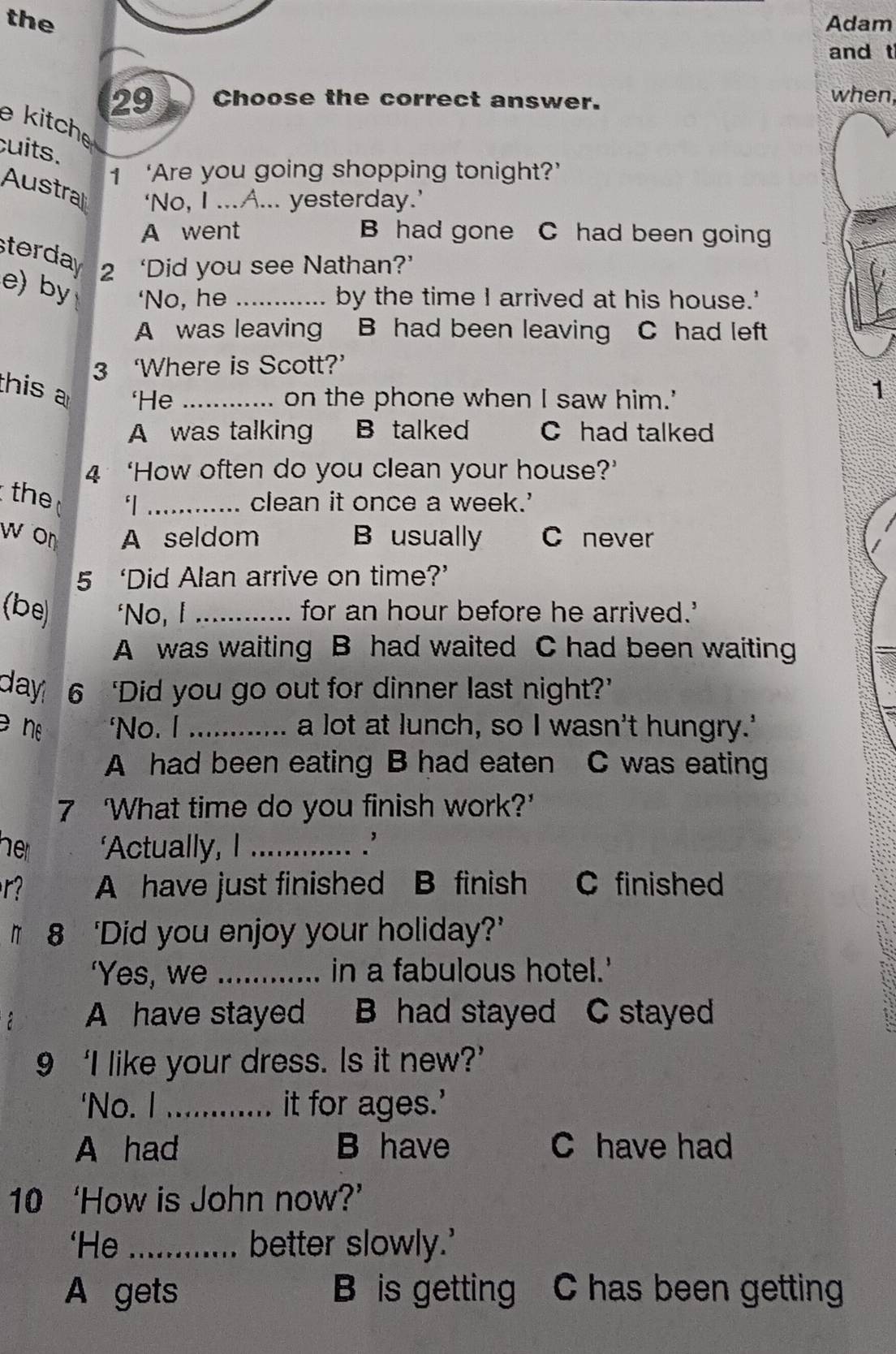 the Adam
and t
29 Choose the correct answer. when
e kitche
cuits.
1 ‘Are you going shopping tonight?’
Austral ‘No, I ...A... yesterday.’
A went B had gone C had been going
sterday 2 ‘Did you see Nathan?’
e) by ‘No, he _by the time I arrived at his house.'
A was leaving B had been leaving C had left
3 ‘Where is Scott?’
this ‘He_
on the phone when I saw him.'
1
A was talking B talked C had talked
4 ‘How often do you clean your house?’
the
_clean it once a week.'
w on A seldom B usually C never
5 ‘Did Alan arrive on time?’
(be) ‘No, I _for an hour before he arrived.'
A was waiting B had waited C had been waiting
day 6 ‘Did you go out for dinner last night?’
n 'No. I _a lot at lunch, so I wasn't hungry.'
A had been eating B had eaten C was eating
7 ‘What time do you finish work?’
her ‘Actually, I _.'
r? A have just finished B finish C finished
# 8 ‘Did you enjoy your holiday?’
‘Yes, we _in a fabulous hotel.'
A have stayed B had stayed C stayed
9 ‘I like your dress. Is it new?’
'No. I _it for ages.'
A had B have C have had
10 ‘How is John now?’
‘He _better slowly.'
A gets B is getting C has been gettin