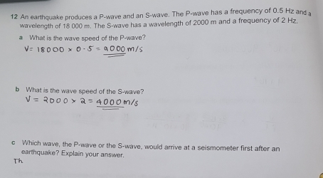 An earthquake produces a P -wave and an S -wave. The P -wave has a frequency of 0.5 Hz and 
wavelength of 18 000 m. The S -wave has a wavelength of 2000 m and a frequency of 2 Hz. 
a What is the wave speed of the P -wave? 
b What is the wave speed of the S -wave? 
c Which wave, the P -wave or the S -wave, would arrive at a seismometer first after an 
earthquake? Explain your answer. 
Th