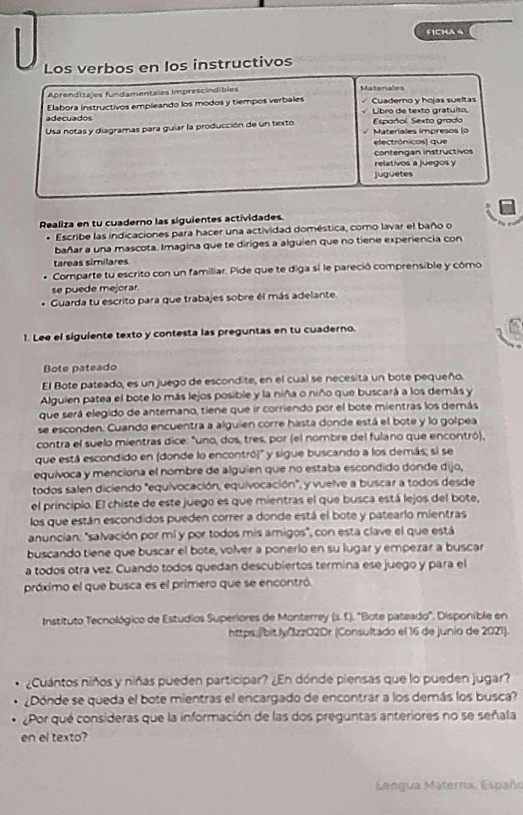 FICHA 4
Los verbos en los instructivos
Aprendizajes fundamentales imprescindibles Materiales
Elabora instructivos empleando los modos y tiempos verbales Cuaderno y hojas sueltas
adecuados  Libro de texto gratuíto
Usa notas y diagramas para guiar la producción de un texto. Español. Sexto grado
Materiales impresos (0
electrônicos) que
Contengan instructivos
relativos a juegos y
juguetes
Realiza en tu cuaderno las siguientes actividades.
* Escribe las indicaciones para hacer una actividad doméstica, como lavar el baño o
bañar a una mascota. Imagina que te diriges a alguien que no tiene experiencia con
tareas similares
Comparte tu escrito con un familiar. Pide que te diga sí le pareció comprensible y cómo
se puede mejorar
Guarda tu escrito para que trabajes sobre él más adelante.
1. Lee el siguiente texto y contesta las preguntas en tu cuaderno.
Bote pateado
El Bote pateado, es un juego de escondite, en el cual se necesita un bote pequeño.
Alguien patea el bote lo más lejos posible y la niña o niño que buscará a los demás y
que será elegido de antemano, tiene que ir corriendo por el bote mientras los demás
se esconden. Cuando encuentra a alguien corre hasta donde está el bote y lo golpea
contra el suelo mientras dice: "uno, dos, tres, por (el nombre del fulano que encontró),
que está escondido en (donde lo encontró)" y sigue buscando a los demás; si se
equivoca y menciona el nombre de alguien que no estaba escondido donde dijo,
todos salen diciendo "equivocación, equivocación", y vuelve a buscar a todos desde
el principio. El chiste de este juego es que mientras el que busca está lejos del bote,
los que están escondidos pueden correr a donde está el bote y patearlo mientras
anuncian: 'salvación por mí y por todos mis amigos', con esta clave el que está
buscando tiene que buscar el bote, volver a ponerio en su lugar y empezar a buscar
a todos otra vez. Cuando todos quedan descubiertos termina ese juego y para el
próximo el que busca es el primero que se encontró.
Instituto Tecnológico de Estudios Superiores de Monterrey (s.f.). "Bote pateado". Disponible en
https:/bit ly/3zz02Dr (Consultado el 16 de junio de 2021).
¿Cuántos niños y niñas pueden participar? ¿En dónde piensas que lo pueden jugar?
¿Dónde se queda el bote mientras el encargado de encontrar a los demás los busca?
¿Por qué consideras que la información de las dos preguntas anteriores no se señala
en el texto?
Lengua Materna, Españo