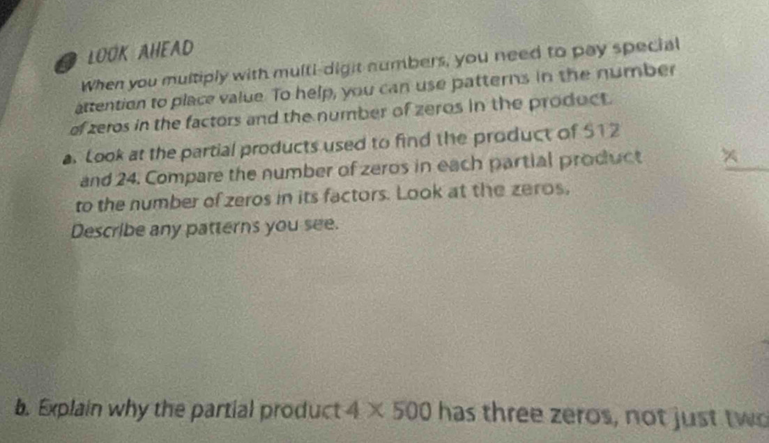 LOOK AHEAD 
When you multiply with multi-digit numbers, you need to pay special 
attention to place value. To help, you can use patterns in the number 
of zeros in the factors and the number of zeros in the product. 
a. Look at the partial products used to find the product of $12
and 24. Compare the number of zeros in each partial product 
to the number of zeros in its factors. Look at the zeros, 
Describe any patterns you see. 
b. Explain why the partial product 4* 500 has three zeros, not just two