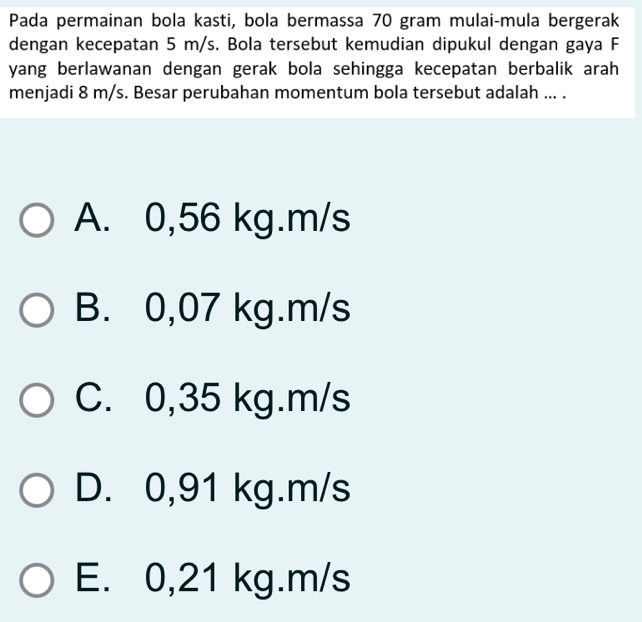 Pada permainan bola kasti, bola bermassa 70 gram mulai-mula bergerak
dengan kecepatan 5 m/s. Bola tersebut kemudian dipukul dengan gaya F
yang berlawanan dengan gerak bola sehingga kecepatan berbalik arah
menjadi 8 m/s. Besar perubahan momentum bola tersebut adalah ... .
A. 0,56 kg.m/s
B. 0,07 kg.m/s
C. 0,35 kg.m/s
D. 0,91 kg.m/s
E. 0,21 kg.m/s