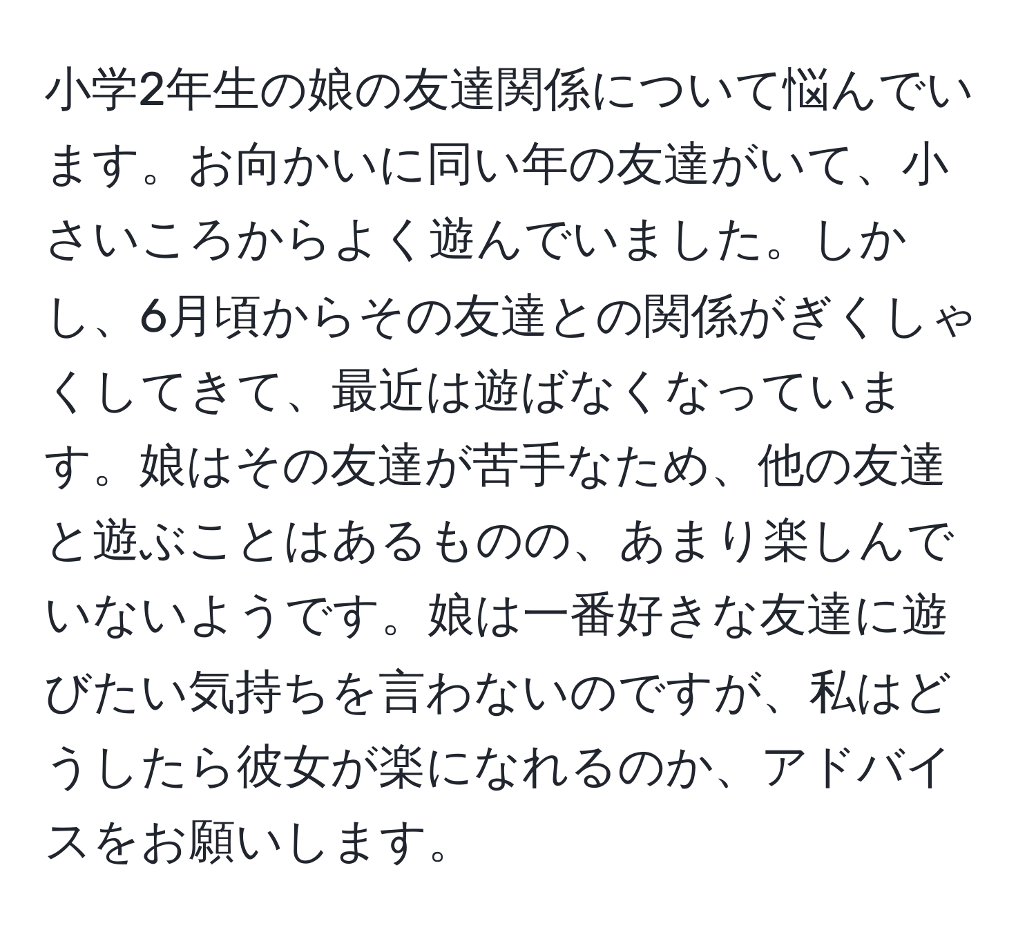 小学2年生の娘の友達関係について悩んでいます。お向かいに同い年の友達がいて、小さいころからよく遊んでいました。しかし、6月頃からその友達との関係がぎくしゃくしてきて、最近は遊ばなくなっています。娘はその友達が苦手なため、他の友達と遊ぶことはあるものの、あまり楽しんでいないようです。娘は一番好きな友達に遊びたい気持ちを言わないのですが、私はどうしたら彼女が楽になれるのか、アドバイスをお願いします。