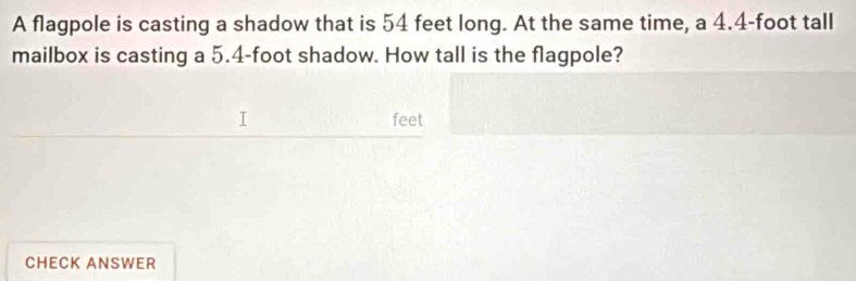 A flagpole is casting a shadow that is 54 feet long. At the same time, a 4.4-foot tall 
mailbox is casting a 5.4-foot shadow. How tall is the flagpole?
feet
CHECK ANSWER