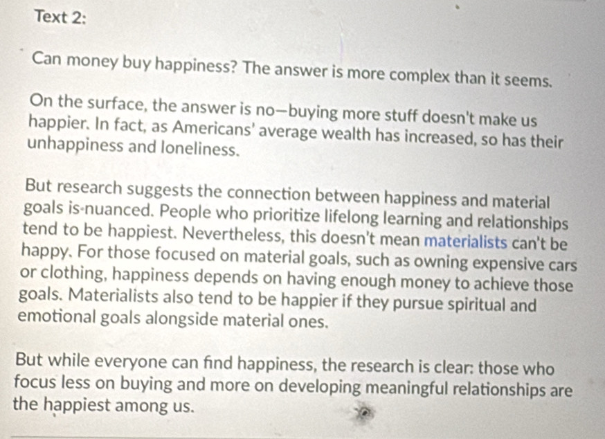 Text 2: 
Can money buy happiness? The answer is more complex than it seems. 
On the surface, the answer is no—buying more stuff doesn't make us 
happier. In fact, as Americans' average wealth has increased, so has their 
unhappiness and loneliness. 
But research suggests the connection between happiness and material 
goals is-nuanced. People who prioritize lifelong learning and relationships 
tend to be happiest. Nevertheless, this doesn't mean materialists can't be 
happy. For those focused on material goals, such as owning expensive cars 
or clothing, happiness depends on having enough money to achieve those 
goals. Materialists also tend to be happier if they pursue spiritual and 
emotional goals alongside material ones. 
But while everyone can fnd happiness, the research is clear: those who 
focus less on buying and more on developing meaningful relationships are 
the happiest among us.