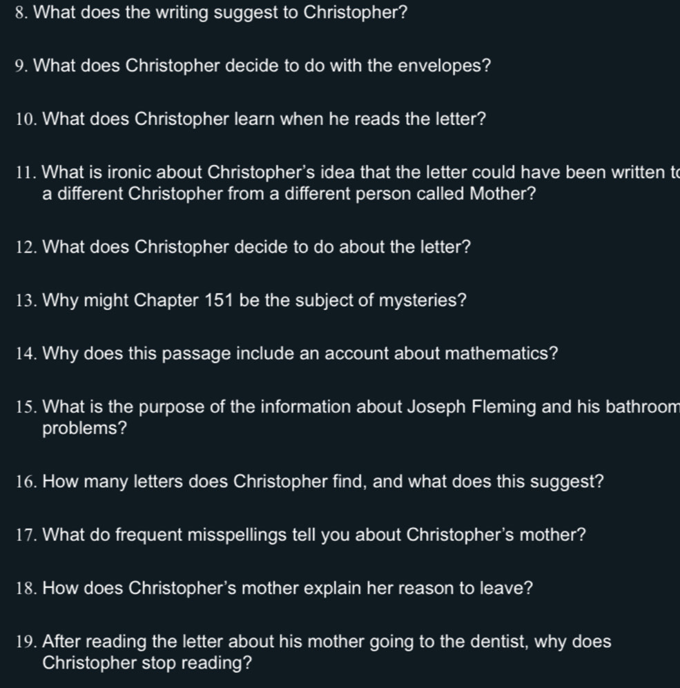 What does the writing suggest to Christopher? 
9. What does Christopher decide to do with the envelopes? 
10. What does Christopher learn when he reads the letter? 
11. What is ironic about Christopher's idea that the letter could have been written to 
a different Christopher from a different person called Mother? 
12. What does Christopher decide to do about the letter? 
13. Why might Chapter 151 be the subject of mysteries? 
14. Why does this passage include an account about mathematics? 
15. What is the purpose of the information about Joseph Fleming and his bathroom 
problems? 
16. How many letters does Christopher find, and what does this suggest? 
17. What do frequent misspellings tell you about Christopher's mother? 
18. How does Christopher's mother explain her reason to leave? 
19. After reading the letter about his mother going to the dentist, why does 
Christopher stop reading?