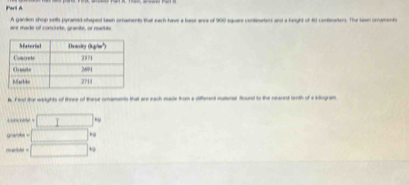 A garden shop sells pyramid-shaped lawn ornaments that each have a base area of 500 square contimeters and a height of 40 centimeters. The lawn ornaments 
are made of concrete, granite, or marble 
la. Find thur weights of three of these ornaments that are each made from a different material Round to the nearest tenth of a kilogram 
cont ret = □ 
grane - □°
marble = □ kg