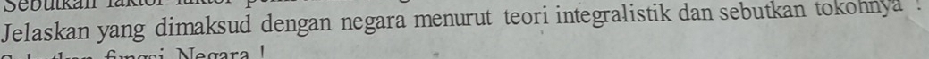 Sebutkan 
Jelaskan yang dimaksud dengan negara menurut teori integralistik dan sebutkan tokohnya . 
Negara I