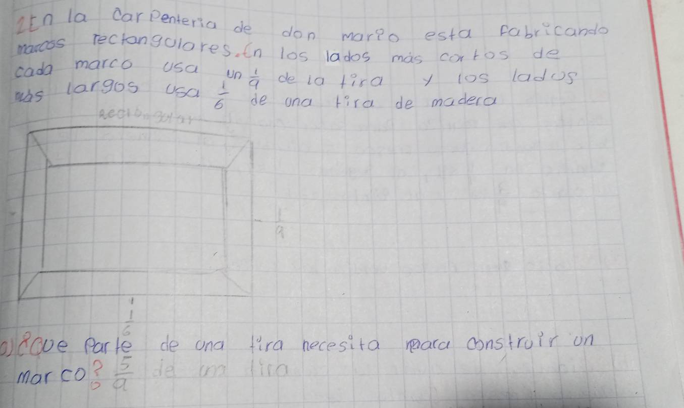 Itn la carpenteria de don mario esta fabricanda 
moress rectangulores, In los lados mas cortos de 
cada marco usa un  1/9  de ia fira y ios ladus 
was largos usa  1/6  de ana tird de madera 
Reerg0
- 1/9 
beginarrayr 1  1/6 endarray
Rove Parte de ana fira necesita reara construir on 
mar co?  5/a  de and find