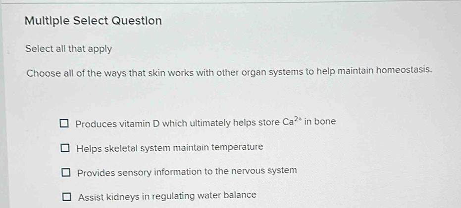 Multiple Select Question
Select all that apply
Choose all of the ways that skin works with other organ systems to help maintain homeostasis.
Produces vitamin D which ultimately helps store Ca^(2+) in bone
Helps skeletal system maintain temperature
Provides sensory information to the nervous system
Assist kidneys in regulating water balance