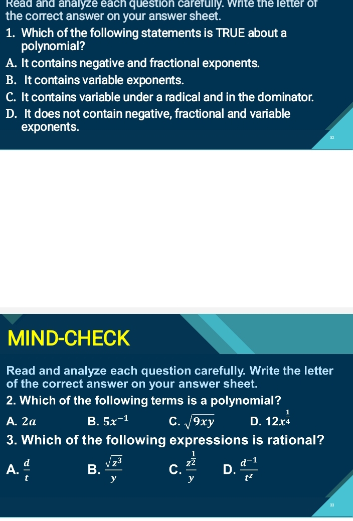 Read and analyze each question carefully. write the letter of
the correct answer on your answer sheet.
1. Which of the following statements is TRUE about a
polynomial?
A. It contains negative and fractional exponents.
B. It contains variable exponents.
C. It contains variable under a radical and in the dominator.
D. It does not contain negative, fractional and variable
exponents.
MIND-CHECK
Read and analyze each question carefully. Write the letter
of the correct answer on your answer sheet.
2. Which of the following terms is a polynomial?
A. 2a B. 5x^(-1) C. sqrt(9xy) D. 12x^(frac 1)4
3. Which of the following expressions is rational?
A.  d/t   sqrt(z^3)/y  C. frac z^(frac 1)2y D.  (d^(-1))/t^2 
B.
33