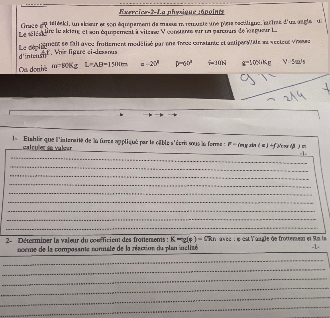 Exercice-2-La physique :6points 
Grace a^(1n) téléski, un skieur et son équipement de masse m remonte une piste rectiligne, incliné d’un angle α : 
Le télés) fire le skieur et son équipement à vitesse V constante sur un parcours de longueur L. 
Le déplifment se fait avec frottement modélisé par une force constante et antiparallèle au vecteur vitesse 
é f . Voir figure ci-dessous 
d'intensit 
On donne m=80Kg L=AB=1500m alpha =20^0 beta =60° f=30N g=10N/Kg V=5m/s
_ 
_ 
_ 
l- Etablir que l'intensité de la force appliqué par le câble s'écrit sous la forme : F=(mgsin (alpha )+f)/ cos (β ) et 
calculer sa valeur 
_ 
-1- 
_ 
_ 
_ 
_ 
_ 
_ 
_ 
_ 
2- Déterminer la valeur du coefficient des frottements : K=tg(varphi )=f/Rn avec : φ est l’angle de frottement et Rn la 
norme de la composante normale de la réaction du plan incliné __-1- 
_ 
_ 
_ 
_ 
_ 
_ 
_