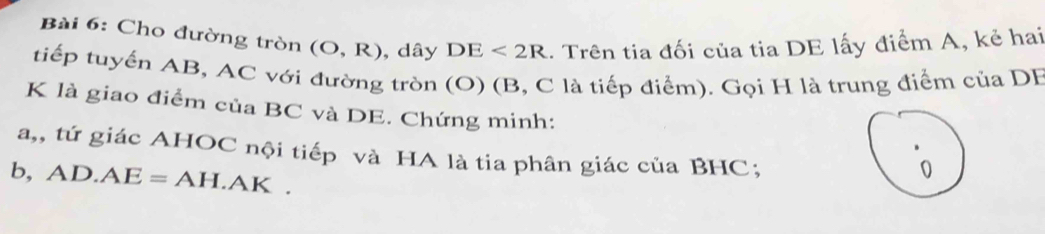 Cho đường tròn (O,R) , dây DE<2R</tex> . Trên tia đối của tia DE lấy điểm A, kẻ hai 
tiếp tuyển AB, AC với đường tròn (O) (B, C là tiếp điểm). Gọi H là trung điểm của DF
K là giao điểm của BC và DE. Chứng minh: 
a,, tứ giác AHOC nội tiếp và HA là tia phân giác của BHC; 
b, AD.AE=AH.AK.