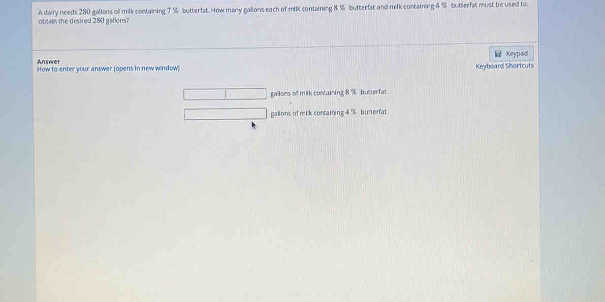 A dairy needs 280 gallons of milk containing 7 % butterfat. How many gallons each of milk containing 8 % butterfat and milk containing 4 % butterfat must be used to
obtain the desired 280 gallons?
Keypad
Answer
How to enter your answer (opens in new window)
Keyboard Shortcuts
gailons of milk containing 8 % butterfat
gallons of milk containing 4 % butterfat