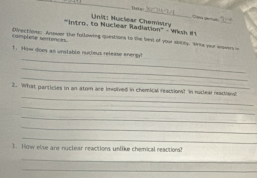 Date: 
Class perlod: 
Unit: Nuclear Chemistry 
_ 
“Intro. to Nuclear Radiation” - Wksh #1 
complete sentences. 
Directions: Answer the following questions to the best of your ability. Write your answers in 
_ 
_ 
1. How does an unstable nucleus release energy? 
_ 
_ 
_ 
_ 
_ 
2. What particles in an atom are involved in chemical reactions? In nuclear reactions? 
_ 
_ 
_ 
_ 
3. How else are nuclear reactions unlike chemical reactions? 
_ 
_