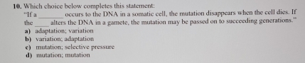 Which choice below completes this statement:
“If a_ occurs to the DNA in a somatic cell, the mutation disappears when the cell dies. If
_
the alters the DNA in a gamete, the mutation may be passed on to succeeding generations."
a) adaptation; variation
b) variation; adaptation
e) mutation; selective pressure
d) mutation; mutation