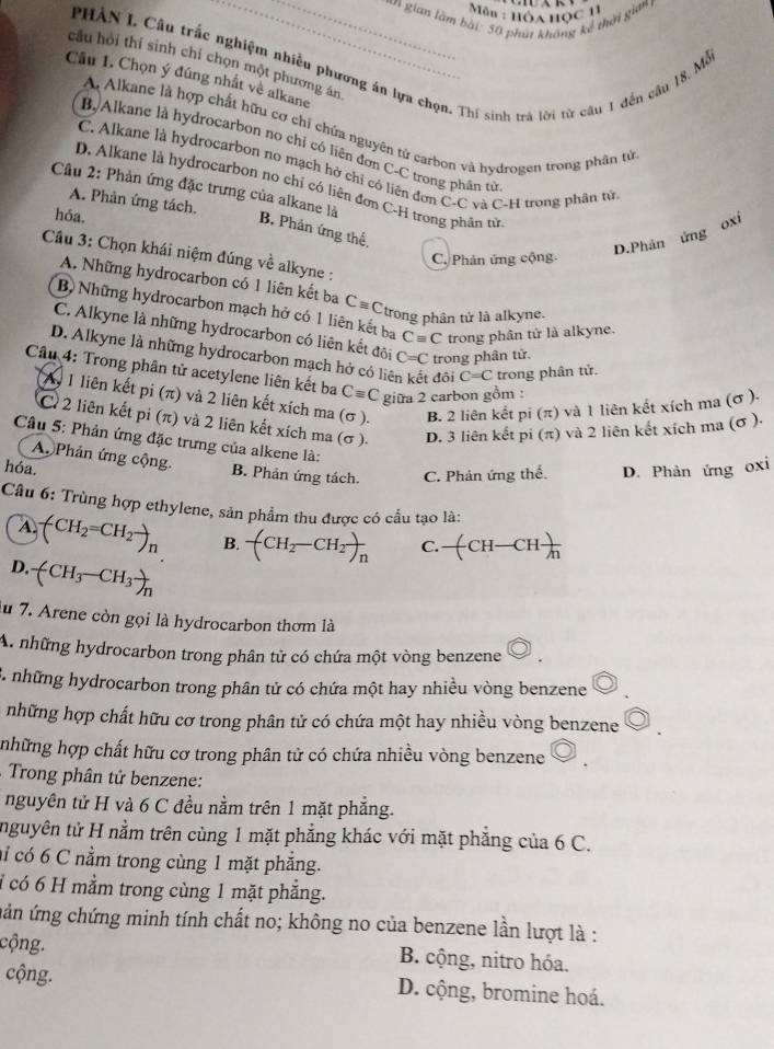 Môn : Hôa học 11
_un gian làm bài: 50 phút không kế thời gian 
PHÀN I. Câu trắc nghiệm nhiều phương án lựa chọn. Thí sinh trà lời từ câu 1 đến cầu 18, Mỗ
cầu hỏi thí sinh chí chọn một phương ăn
Cầu 1. Chọn ý đúng nhất về alkane
A Alkane là hợp chất hữu cơ chỉ chứa nguyên tứ carbon và hydrogen trong phân tử
B. Alkane là hydrocarbon no chỉ có liên đơn C-C trong phân từ
C. Alkane là hydrocarbon no mạch hở chỉ có liên đơn C-C và C-H trong phân từ
D. Alkane là hydrocarbon no chỉ có liện đơn C-H trong phân từ
A. Phản ứng tách.
Câu 2: Phản ứng đặc trưng của alkane là B. Phản ứng thế.
hóa.
D.Phản ứng oxí
Câu 3: Chọn khái niệm đúng về alkyne :
C. Phản ứng cộng
A. Những hydrocarbon có 1 liên kết ba Cequiv C trong phân tử là alkyne.
B Những hydrocarbon mạch hở có 1 liên kết ba Cequiv C trong phân tử là alkyne.
C. Alkyne là những hydrocarbon có liên kết đôi C=C trong phân tử.
D. Alkyne là những hydrocarbon mạch hở có liệ đôi C=C trong phân tử.
Câu 4: Trong phân tử acetylene liên kết ba Cequiv C giữa 2 carbon gồm :
L 1 liên kết pi(π ) và 2 liên kết xích ma (σ ). B. 2 liên kết pi (π) và 1 liên kết xích ma (σ ).
C 2 liên kết pi(π ) 1 và 2 liên kết xích ma (σ ). D. 3 liên kết pi (π) và 2 liên kết xích ma (σ ).
Câu 5: Phản ứng đặc trưng của alkene là:
A  Phản ứng cộng. B. Phản ứng tách. C. Phản ứng thể.
hóa. D. Phản ứng oxi
Câu 6: Trùng hợp ethylene, sản phẩm thu được có cầu tạo là:
A. (CH_2=CH_2to _n B. -(CH_2-CH_2)_n C. -(CH-CH)-CHfrac n
D. -(CH_3-CH_3)_n
lu 7. Arene còn gọi là hydrocarbon thơm là
A. những hydrocarbon trong phân tử có chứa một vòng benzene
3. những hydrocarbon trong phân tử có chứa một hay nhiều vòng benzene
những hợp chất hữu cơ trong phân tử có chứa một hay nhiều vòng benzene
những hợp chất hữu cơ trong phân tử có chứa nhiều vòng benzene
Trong phân tử benzene:
nguyên tử H và 6 C đều nằm trên 1 mặt phẳng.
nguyên tử H nằm trên cùng 1 mặt phẳng khác với mặt phẳng của 6 C.
aỉ có 6 C nằm trong cùng 1 mặt phẳng.
i có 6 H mằm trong cùng 1 mặt phẳng.
uản ứng chứng minh tính chất no; không no của benzene lần lượt là :
cộng.  B. cộng, nitro hóa.
cộng. D. cộng, bromine hoá.