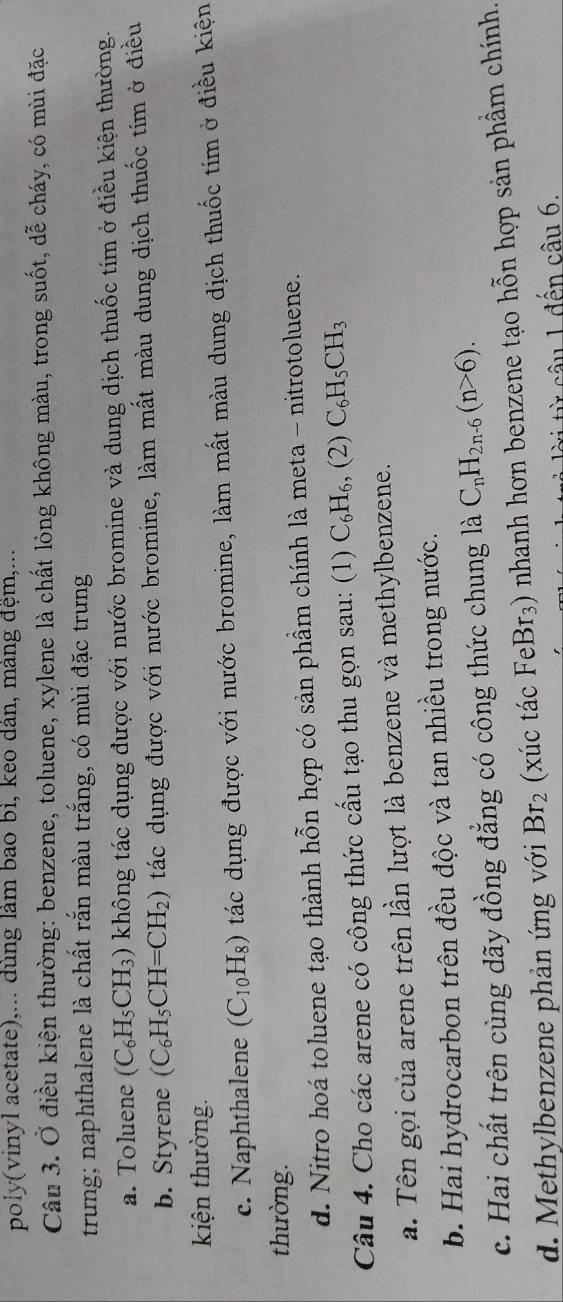 poly(vinyl acetate),... dùng làm bao bì, keo dán, màng đệm,...
Câu 3. Ở điều kiện thường: benzene, toluene, xylene là chất lỏng không màu, trong suốt, dễ cháy, có mùi đặc
trung; naphthalene là chất rắn màu trắng, có mùi đặc trưng
a. Toluene (C_6H_5CH_3) không tác dụng được với nước bromine và dung dịch thuốc tím ở điều kiện thường.
b. Styrene (C_6H_5CH=CH_2) tác dụng được với nước bromine, làm mất màu dung dịch thuốc tím ở điều
kiện thường.
c. Naphthalene (C_10H_8) tác dụng được với nước bromine, làm mất màu dung dịch thuốc tím ở điều kiện
thường.
d. Nitro hoá toluene tạo thành hỗn hợp có sản phầm chính là meta - nitrotoluene.
Câu 4. Cho các arene có công thức cấu tạo thu gọn sau: (1) C_6H_6, (2)C_6H_5CH_3
a. Tên gọi của arene trên lần lượt là benzene và methylbenzene.
b. Hai hydrocarbon trên đều độc và tan nhiều trong nước.
c. Hai chất trên cùng dãy đồng đẳng có công thức chung là C_nH_2n-6(n>6).
d. Methylbenzene phản ứng với Br_2 (xúc tác FeBr_3) nhanh hơn benzene tạo hỗn hợp sản phẩm chính.
l ờ i từ câu 1 đền chat au6.