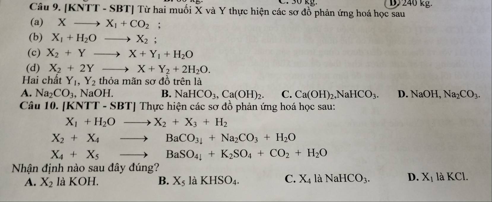 30 kg. D 240 kg.
Câu 9. [KNTT - SBT] Từ hai muối X và Y thực hiện các sơ đồ phản ứng hoá học sau
(a) Xto X_1+CO_2;
(b) X_1+H_2Oto X_2 :
(c) X_2+Yto X+Y_1+H_2O
(d) X_2+2Yto X+Y_2+2H_2O. 
Hai chất Y_1, Y_2 thỏa mãn sơ đồ trên là
A. Na_2CO_3 , Na OH B. NaHCO_3, Ca(OH)_2. C. Ca(OH)_2, NaHCO_3. D. NaOH, Na_2CO_3. 
Câu 10. [k KNTT-SBT] * Thực hiện các sơ đồ phản ứng hoá học sau:
X_1+H_2Oto X_2+X_3+H_2
X_2+X_4to BaCO_3downarrow +Na_2CO_3+H_2O
X_4+X_5to BaSO_4+K_2SO_4+CO_2+H_2O
Nhận định nào sau đây đúng?
A. X_2 là KOH. B. X_5 | à KHSO_4.
C. X_4laNaHCO_3. D. X_1 là KCl.