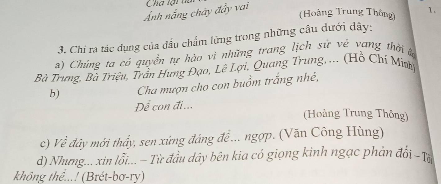 Cha lại đ
Ảnh nắng chảy đầy vai
(Hoàng Trung Thông) 1.
3. Chỉ ra tác dụng của dấu chẩm lửng trong những câu dưới đây:
a) Chúng ta có quyền tự hào vì những trang lịch sử vẻ vang thời đự
Bà Trưng, Bà Triệu, Trần Hưng Đạo, Lê Lợi, Quang Trung, ... (Hồ Chí Minh)
b)
Cha mượn cho con buồm trăng nhé,
Để con đi...
(Hoàng Trung Thông)
c) Về đây mới thấy, sen xứng đáng đề ... ngợp. (Văn Công Hùng)
d) Nhưng... xin lỗi... - Từ đầu dây bên kia có giọng kinh ngạc phản đổi - Tời
không thể...! (Brét-bơ-ry)