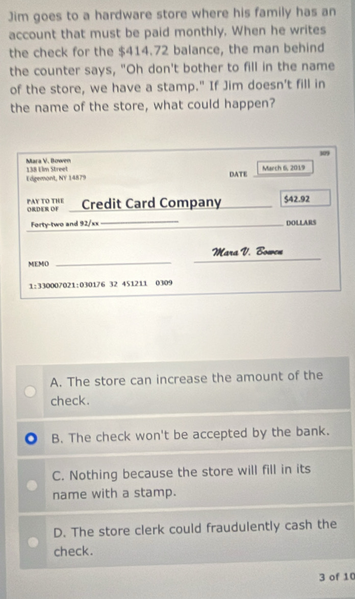 Jim goes to a hardware store where his family has an
account that must be paid monthly. When he writes
the check for the $414.72 balance, the man behind
the counter says, "Oh don't bother to fill in the name
of the store, we have a stamp." If Jim doesn't fill in
the name of the store, what could happen?
309
Mara V. Bowen
138 Elm Street DATE March 6i, 2019
Edgemont, NY 14879
PAY TO THE
ORDER OF Credit Card Company_ $42.92
_
Forty-two and 92/xx _DOLLARS
Mara V. Bowen
MEMO
_
_
1:330007021:030176 32 451211 0309
A. The store can increase the amount of the
check.
B. The check won't be accepted by the bank.
C. Nothing because the store will fill in its
name with a stamp.
D. The store clerk could fraudulently cash the
check.
3 of 10