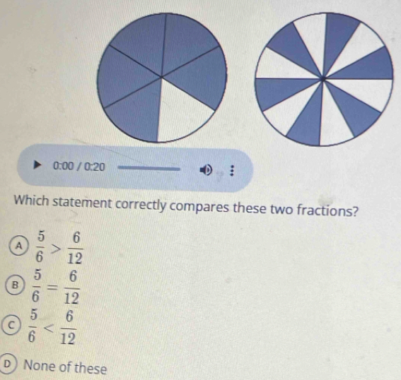 0:00 /0:20 
Which statement correctly compares these two fractions?
A  5/6 > 6/12 
B  5/6 = 6/12 
C  5/6 
D None of these