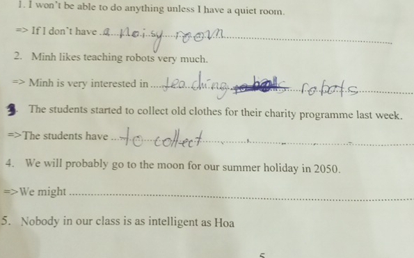 won’t be able to do anything unless I have a quiet room. 
If l don`t have_ 
2. Minh likes teaching robots very much. 
_ 
_ 
Minh is very interested in_ 
The students started to collect old clothes for their charity programme last week. 
The students have_ 
4. We will probably go to the moon for our summer holiday in 2050. 
We might_ 
5. Nobody in our class is as intelligent as Hoa 
5