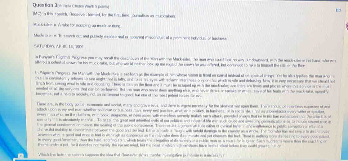 Question 3(Mulliple Choice Worth 5 points)
(MC) In this speech, Roosevelt termed, for the first time, journalists as muckrakers.
Muck-rake- n. A rake for scraping up muck or dung
Muckrake--v. To search out and publicly expose real or apparent misconduct of a prominent individual or business
SATURDAY, APRIL 14, 1906
In Bunyan's Pilgrim's Progress you may recall the description of the Man with the Muck-rake, the man who could look no way but downward, with the muck-rake in his hand, who was
offered a celestial crown for his muck-rake, but who would neither look up nor regard the crown he was offered, but continued to rake to himself the filth of the floor
In Pilgam's Progress the Man with the Muck-rake is set forth as the example of him whose vision is fixed on camal instead of on spiritual things. Yet he also typifies the man who n
this life consistently refuses to see aught that is lofty, and fixes his eyes with solemn intentness only on that which is vile and debasing. Now, it is very necessary that we should not
flinch from seeing what is vile and debasing. There is filth on the floor and it must be scraped up with the muck-rake; and there are times and places where this service is the must
needed of all the services that can be performed. But the man who never does anything else, who never thinks or speaks or writes, save of his feats with the muck-rake, speedrly
becomes, not a help to society, not an incitement to good, but one of the most potent forces for evil.
There are, in the body politic, economic and social, many and grave evils, and there is urgent necessity for the sternest war upon them. There should be relentless exposure of and
attack upon every evil man whether politician or business man, every evil practice, whether in politics, in business, or in social life. I hail as a benefactor every writer or speaker,
every man who, on the platform, or in book, magazine, or newspaper, with merciless severity makes such aftack, provided always that he in his turn remembers that the attack is of
use only if it is absolutely truthful To assail the great and admitted evils of our political and industrial life with such crude and sweeping generalizations as to include decent men in
the general condemnation means the searing of the public conscience. There results a general attitude either of cynical belief in and indifference to public corrption or else of a
distrustful inability to discriminate between the good and the bad. Either aftitude is fraught with untold damage to the country as a whole. The fool who has not sense to discriminale
between what is good and what is bad is well-nigh as dangerous as the man who does discriminate and yet chooses the bad. Ther is nothing mor distressing to every good pailriot
to every good American, than the hard, scoffing spirit which treats the allegation of dishonesty in a public man as a cause for laughter. Such laughter is worse than the crackling of
thoms under a pot; for it denotes not merely the vacant mind, but the heart in which high emotions have been choked befor they could grow to fration
Which line from the speech supports the idea that Roosevelt thinksi truthful investigative journalism is a necessity?