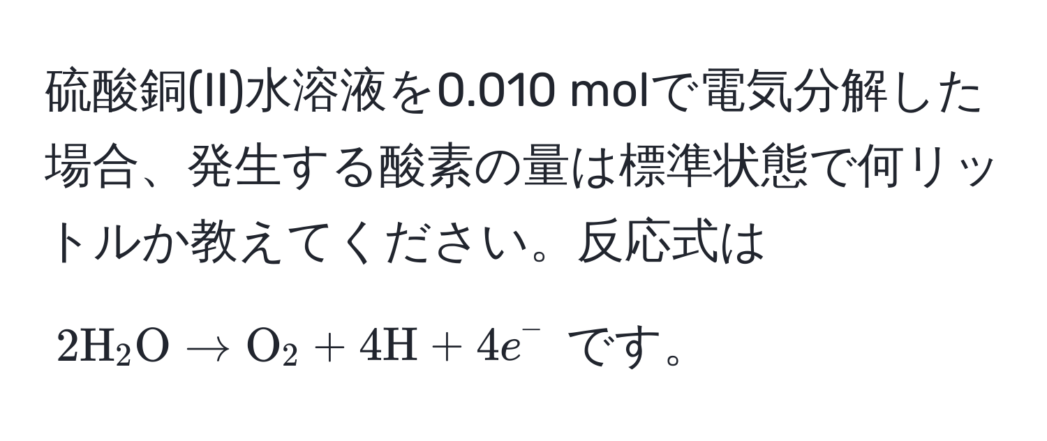 硫酸銅(II)水溶液を0.010 molで電気分解した場合、発生する酸素の量は標準状態で何リットルか教えてください。反応式は $2 H_2 O arrow O_2 + 4 H + 4 e^-$ です。