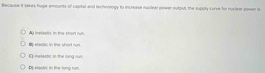 Because it takes huge amounts of capital and technology to increase nuclear power output, the supply curve for nuclear power is
A) inelastic in the short run.
B) elastic in the short run.
C) inelastic in the long run.
D) elastic in the long run.